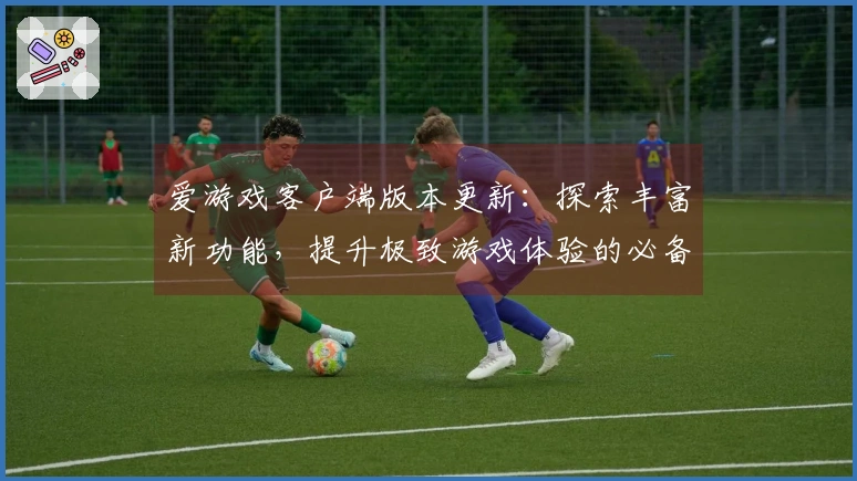 爱游戏客户端版本更新：探索丰富新功能，提升极致游戏体验的必备指南