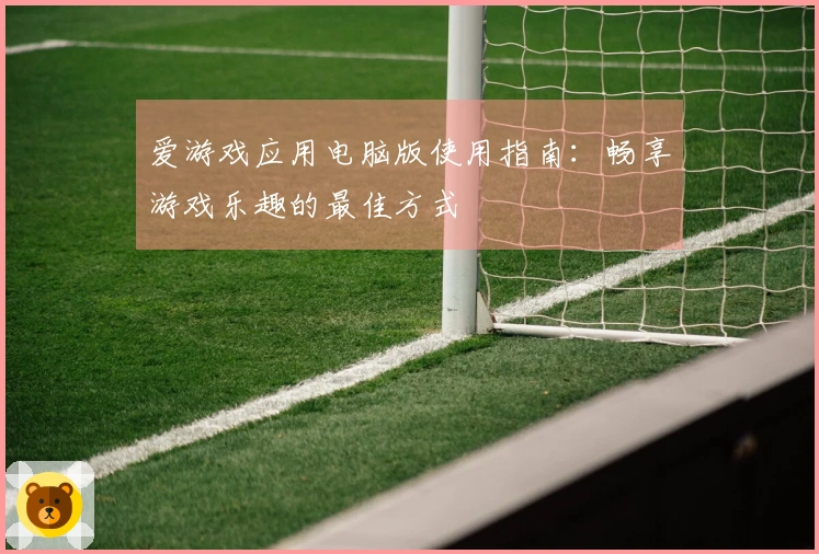 爱游戏应用电脑版使用指南：畅享游戏乐趣的最佳方式