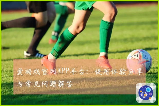 爱游戏官网APP平台：使用体验分享与常见问题解答