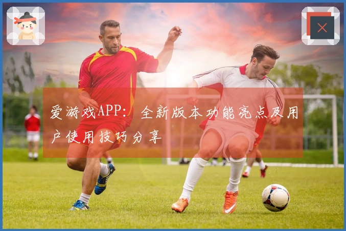 爱游戏APP：全新版本功能亮点及用户使用技巧分享